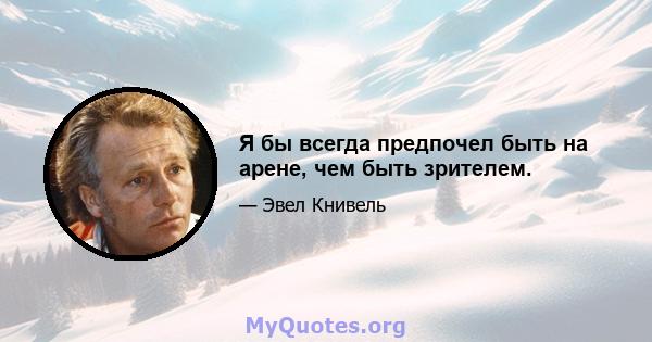 Я бы всегда предпочел быть на арене, чем быть зрителем.