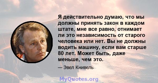 Я действительно думаю, что мы должны принять закон в каждом штате, мне все равно, отнимает ли это независимость от старого человека или нет. Вы не должны водить машину, если вам старше 80 лет. Может быть, даже меньше,