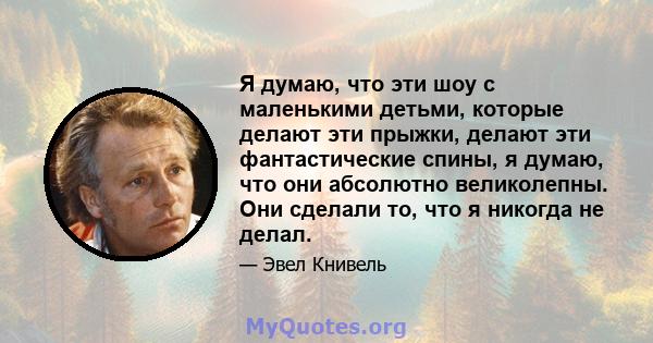 Я думаю, что эти шоу с маленькими детьми, которые делают эти прыжки, делают эти фантастические спины, я думаю, что они абсолютно великолепны. Они сделали то, что я никогда не делал.