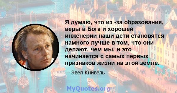 Я думаю, что из -за образования, веры в Бога и хорошей инженерии наши дети становятся намного лучше в том, что они делают, чем мы, и это начинается с самых первых признаков жизни на этой земле.