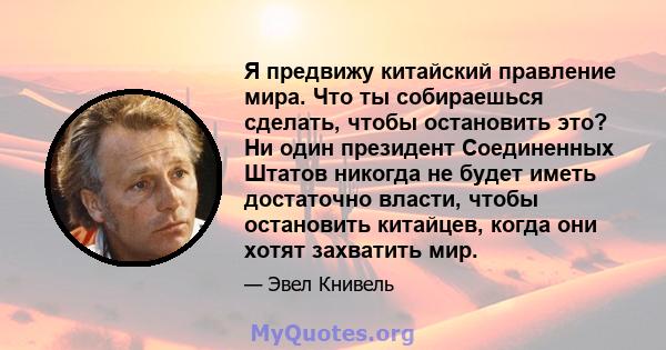 Я предвижу китайский правление мира. Что ты собираешься сделать, чтобы остановить это? Ни один президент Соединенных Штатов никогда не будет иметь достаточно власти, чтобы остановить китайцев, когда они хотят захватить