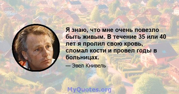 Я знаю, что мне очень повезло быть живым. В течение 35 или 40 лет я пролил свою кровь, сломал кости и провел годы в больницах.