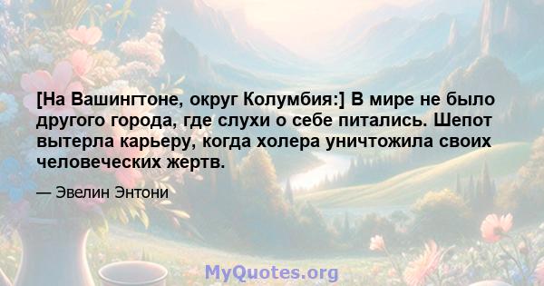 [На Вашингтоне, округ Колумбия:] В мире не было другого города, где слухи о себе питались. Шепот вытерла карьеру, когда холера уничтожила своих человеческих жертв.