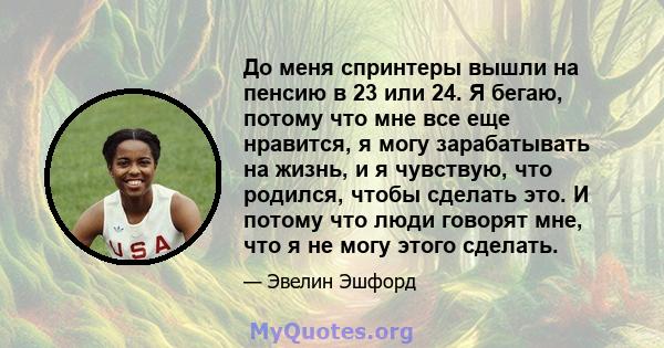 До меня спринтеры вышли на пенсию в 23 или 24. Я бегаю, потому что мне все еще нравится, я могу зарабатывать на жизнь, и я чувствую, что родился, чтобы сделать это. И потому что люди говорят мне, что я не могу этого