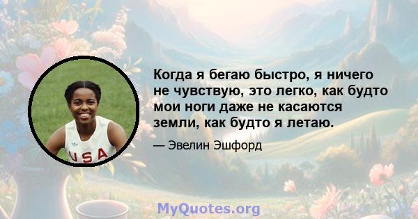 Когда я бегаю быстро, я ничего не чувствую, это легко, как будто мои ноги даже не касаются земли, как будто я летаю.