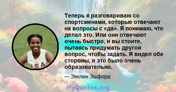 Теперь я разговариваю со спортсменами, которые отвечают на вопросы с «да». Я понимаю, что делал это. Или они отвечают очень быстро, и вы стоите, пытаясь придумать другой вопрос, чтобы задать. Я видел обе стороны, и это