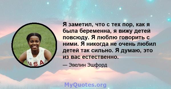 Я заметил, что с тех пор, как я была беременна, я вижу детей повсюду. Я люблю говорить с ними. Я никогда не очень любил детей так сильно. Я думаю, это из вас естественно.