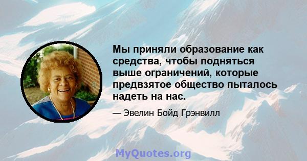 Мы приняли образование как средства, чтобы подняться выше ограничений, которые предвзятое общество пыталось надеть на нас.