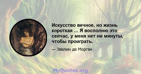 Искусство вечное, но жизнь короткая ... Я восполню это сейчас, у меня нет ни минуты, чтобы проиграть.