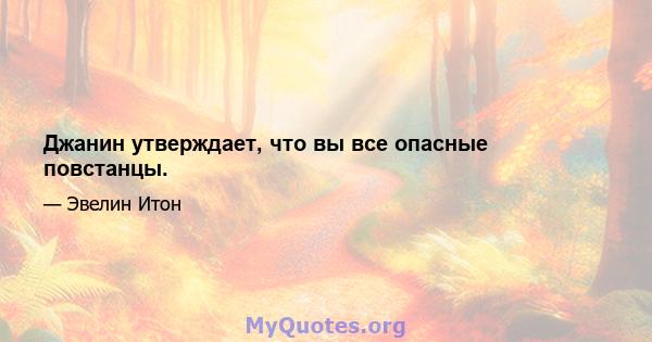 Джанин утверждает, что вы все опасные повстанцы.