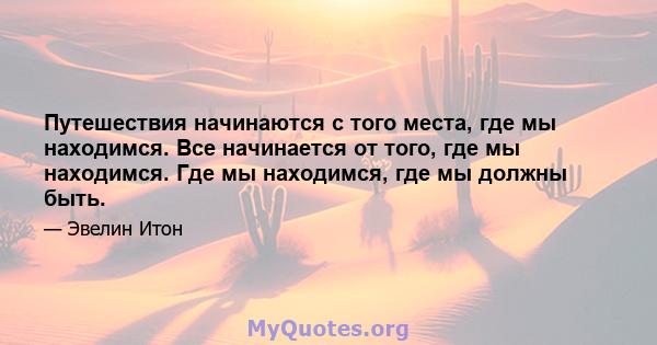 Путешествия начинаются с того места, где мы находимся. Все начинается от того, где мы находимся. Где мы находимся, где мы должны быть.