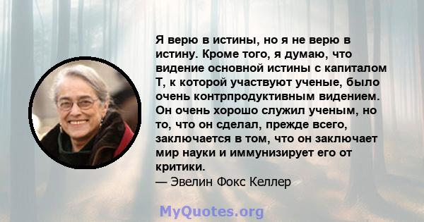 Я верю в истины, но я не верю в истину. Кроме того, я думаю, что видение основной истины с капиталом T, к которой участвуют ученые, было очень контрпродуктивным видением. Он очень хорошо служил ученым, но то, что он