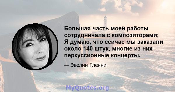 Большая часть моей работы сотрудничала с композиторами; Я думаю, что сейчас мы заказали около 140 штук, многие из них перкуссионные концерты.