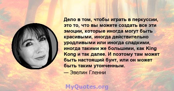 Дело в том, чтобы играть в перкуссии, это то, что вы можете создать все эти эмоции, которые иногда могут быть красивыми, иногда действительно уродливыми или иногда сладкими, иногда такими же большими, как King Kong и