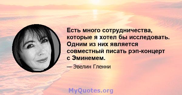 Есть много сотрудничества, которые я хотел бы исследовать. Одним из них является совместный писать рэп-концерт с Эминемем.