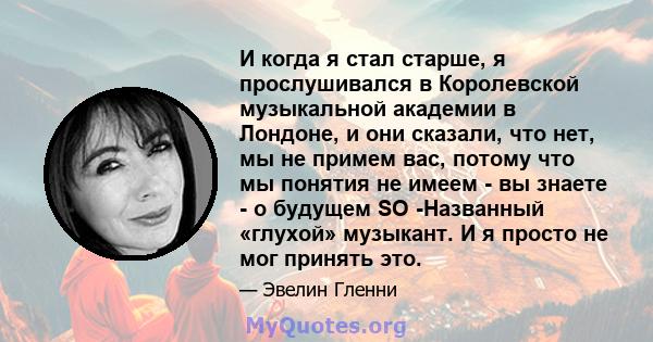 И когда я стал старше, я прослушивался в Королевской музыкальной академии в Лондоне, и они сказали, что нет, мы не примем вас, потому что мы понятия не имеем - вы знаете - о будущем SO -Названный «глухой» музыкант. И я