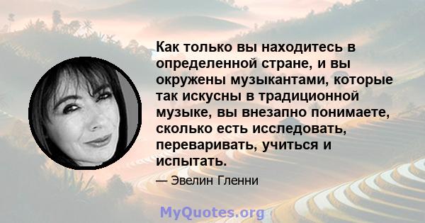 Как только вы находитесь в определенной стране, и вы окружены музыкантами, которые так искусны в традиционной музыке, вы внезапно понимаете, сколько есть исследовать, переваривать, учиться и испытать.