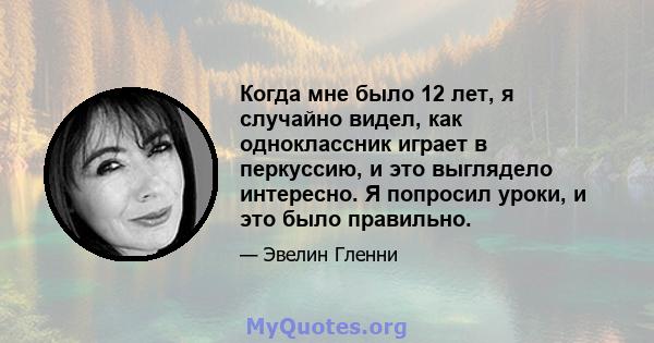 Когда мне было 12 лет, я случайно видел, как одноклассник играет в перкуссию, и это выглядело интересно. Я попросил уроки, и это было правильно.