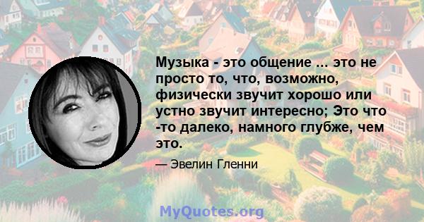 Музыка - это общение ... это не просто то, что, возможно, физически звучит хорошо или устно звучит интересно; Это что -то далеко, намного глубже, чем это.