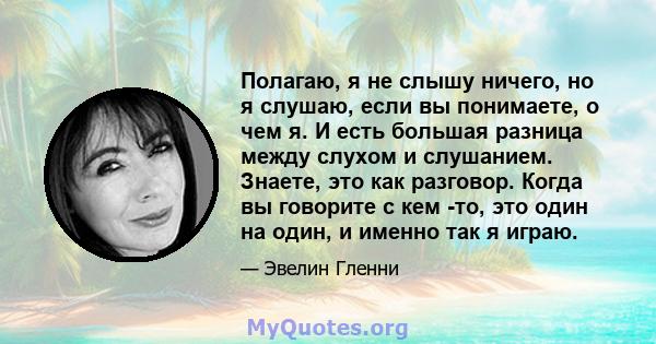 Полагаю, я не слышу ничего, но я слушаю, если вы понимаете, о чем я. И есть большая разница между слухом и слушанием. Знаете, это как разговор. Когда вы говорите с кем -то, это один на один, и именно так я играю.