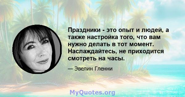 Праздники - это опыт и людей, а также настройка того, что вам нужно делать в тот момент. Наслаждайтесь, не приходится смотреть на часы.