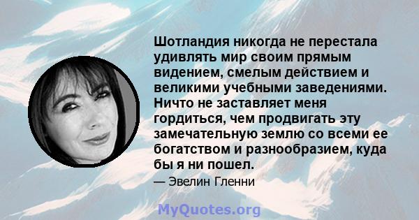 Шотландия никогда не перестала удивлять мир своим прямым видением, смелым действием и великими учебными заведениями. Ничто не заставляет меня гордиться, чем продвигать эту замечательную землю со всеми ее богатством и