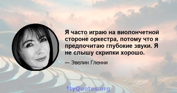 Я часто играю на виолончетной стороне оркестра, потому что я предпочитаю глубокие звуки. Я не слышу скрипки хорошо.