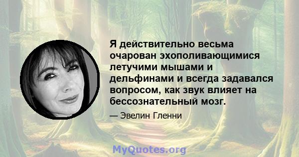 Я действительно весьма очарован эхополивающимися летучими мышами и дельфинами и всегда задавался вопросом, как звук влияет на бессознательный мозг.