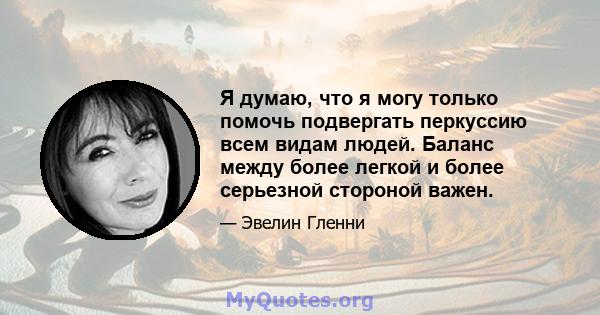 Я думаю, что я могу только помочь подвергать перкуссию всем видам людей. Баланс между более легкой и более серьезной стороной важен.