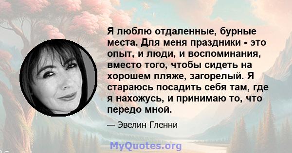 Я люблю отдаленные, бурные места. Для меня праздники - это опыт, и люди, и воспоминания, вместо того, чтобы сидеть на хорошем пляже, загорелый. Я стараюсь посадить себя там, где я нахожусь, и принимаю то, что передо