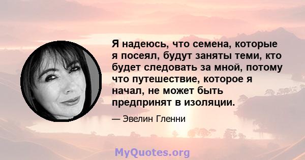 Я надеюсь, что семена, которые я посеял, будут заняты теми, кто будет следовать за мной, потому что путешествие, которое я начал, не может быть предпринят в изоляции.