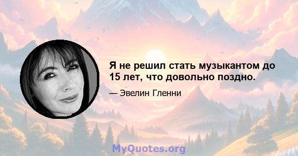 Я не решил стать музыкантом до 15 лет, что довольно поздно.