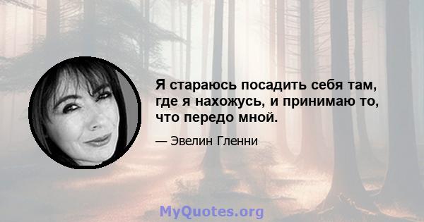 Я стараюсь посадить себя там, где я нахожусь, и принимаю то, что передо мной.