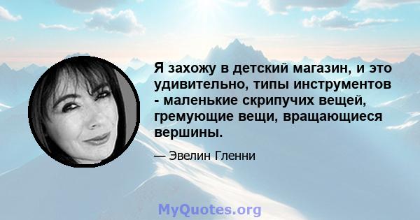 Я захожу в детский магазин, и это удивительно, типы инструментов - маленькие скрипучих вещей, гремующие вещи, вращающиеся вершины.