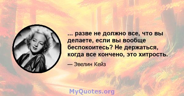 ... разве не должно все, что вы делаете, если вы вообще беспокоитесь? Не держаться, когда все кончено, это хитрость.