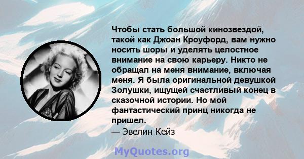 Чтобы стать большой кинозвездой, такой как Джоан Кроуфорд, вам нужно носить шоры и уделять целостное внимание на свою карьеру. Никто не обращал на меня внимание, включая меня. Я была оригинальной девушкой Золушки,