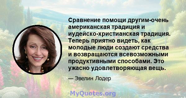 Сравнение помощи другим-очень американская традиция и иудейско-христианская традиция. Теперь приятно видеть, как молодые люди создают средства и возвращаются всевозможными продуктивными способами. Это ужасно