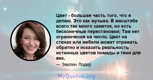 Цвет - большая часть того, что я делаю. Это как музыка. В масштабе всего так много заметок, но есть бесконечные перестановки; Там нет ограничения на число. Цвет на стенах или мебели может отражать обратно и исказить