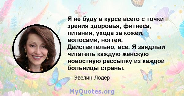 Я не буду в курсе всего с точки зрения здоровья, фитнеса, питания, ухода за кожей, волосами, ногтей. Действительно, все. Я заядлый читатель каждую женскую новостную рассылку из каждой больницы страны.