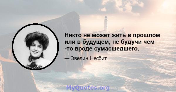 Никто не может жить в прошлом или в будущем, не будучи чем -то вроде сумасшедшего.