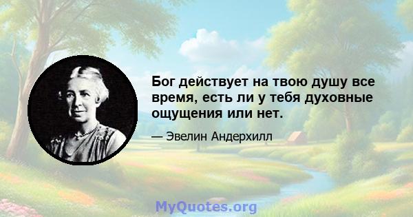 Бог действует на твою душу все время, есть ли у тебя духовные ощущения или нет.