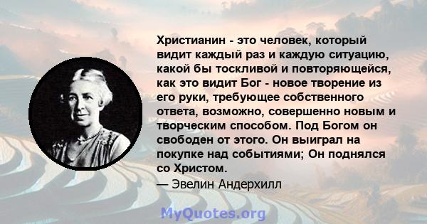 Христианин - это человек, который видит каждый раз и каждую ситуацию, какой бы тоскливой и повторяющейся, как это видит Бог - новое творение из его руки, требующее собственного ответа, возможно, совершенно новым и