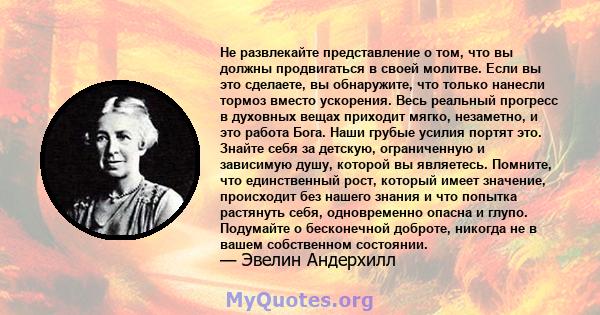 Не развлекайте представление о том, что вы должны продвигаться в своей молитве. Если вы это сделаете, вы обнаружите, что только нанесли тормоз вместо ускорения. Весь реальный прогресс в духовных вещах приходит мягко,