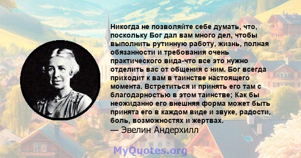 Никогда не позволяйте себе думать, что, поскольку Бог дал вам много дел, чтобы выполнить рутинную работу, жизнь, полная обязанности и требования очень практического вида-что все это нужно отделить вас от общения с ним.