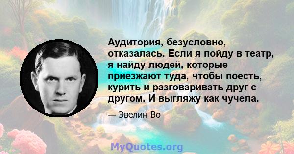 Аудитория, безусловно, отказалась. Если я пойду в театр, я найду людей, которые приезжают туда, чтобы поесть, курить и разговаривать друг с другом. И выгляжу как чучела.