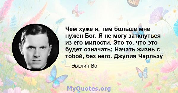 Чем хуже я, тем больше мне нужен Бог. Я не могу заткнуться из его милости. Это то, что это будет означать; Начать жизнь с тобой, без него. Джулия Чарльзу