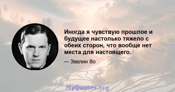 Иногда я чувствую прошлое и будущее настолько тяжело с обеих сторон, что вообще нет места для настоящего.