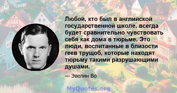 Любой, кто был в английской государственной школе, всегда будет сравнительно чувствовать себя как дома в тюрьме. Это люди, воспитанные в близости геев трущоб, которые находят тюрьму такими разрушающими душами.