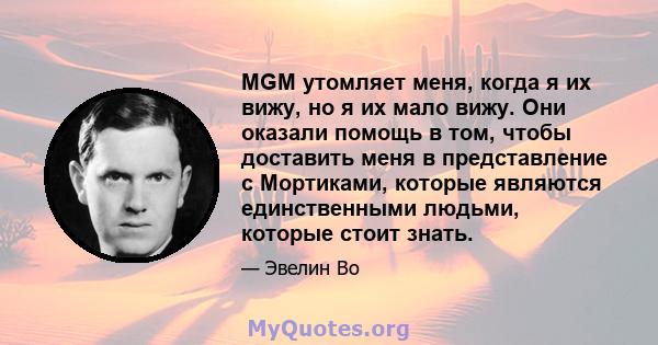 MGM утомляет меня, когда я их вижу, но я их мало вижу. Они оказали помощь в том, чтобы доставить меня в представление с Мортиками, которые являются единственными людьми, которые стоит знать.