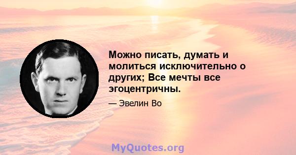 Можно писать, думать и молиться исключительно о других; Все мечты все эгоцентричны.